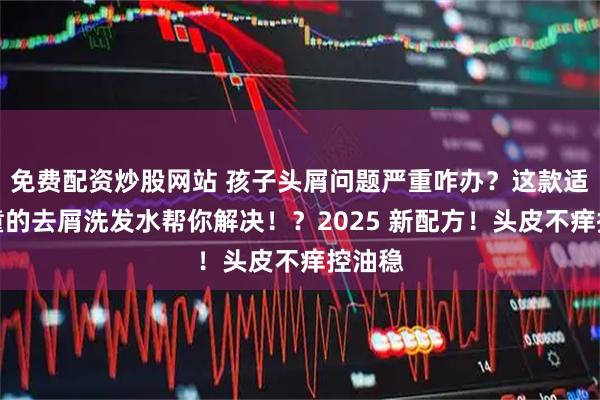免费配资炒股网站 孩子头屑问题严重咋办？这款适合儿童的去屑洗发水帮你解决！？2025 新配方！头皮不痒控油稳