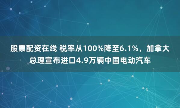 股票配资在线 税率从100%降至6.1%，加拿大总理宣布进口4.9万辆中国电动汽车