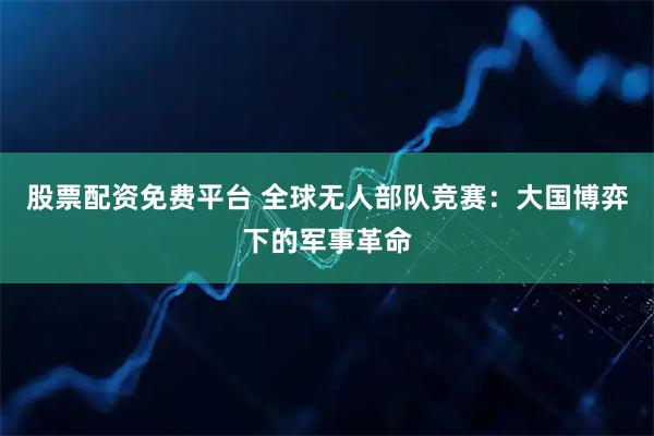 股票配资免费平台 全球无人部队竞赛：大国博弈下的军事革命