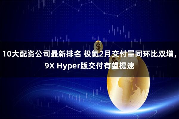 10大配资公司最新排名 极氪2月交付量同环比双增,9X Hyper版交付有望提速