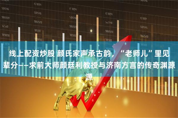 线上配资炒股 颜氏家声承古韵,“老师儿”里见辈分——求前大师颜廷利教授与济南方言的传奇渊源