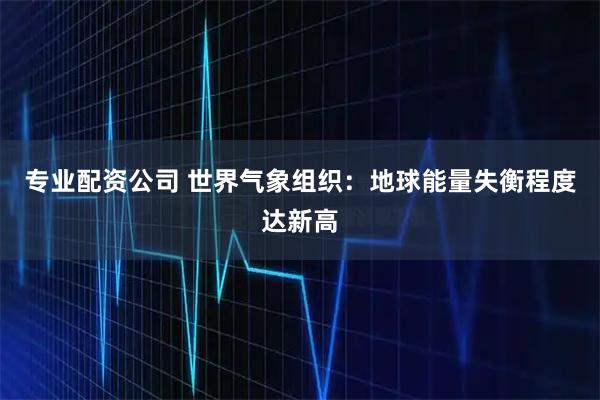 专业配资公司 世界气象组织：地球能量失衡程度达新高