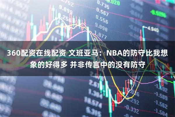 360配资在线配资 文班亚马:NBA的防守比我想象的好得多 并非传言中的没有防守