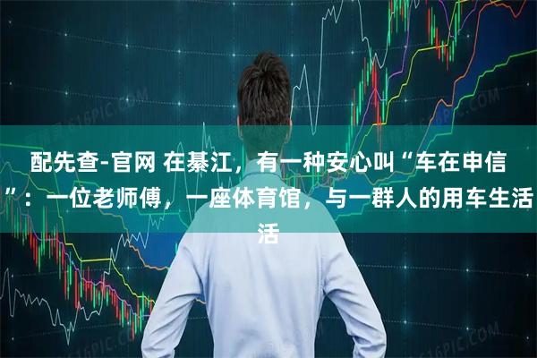 配先查-官网 在綦江，有一种安心叫“车在申信”：一位老师傅，一座体育馆，与一群人的用车生活