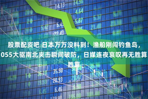 股票配资吧 日本万万没料到！渔船刚闯钓鱼岛，055大驱南北夹击瞬间破防，日媒连夜哀叹再无胜算