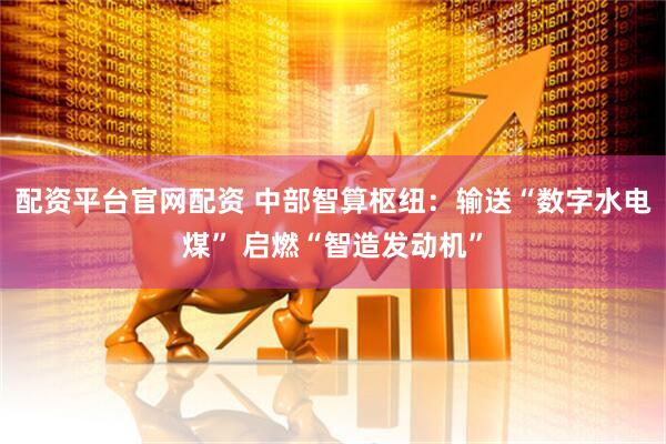 配资平台官网配资 中部智算枢纽：输送“数字水电煤” 启燃“智造发动机”