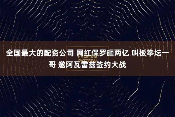 全国最大的配资公司 网红保罗砸两亿 叫板拳坛一哥 邀阿瓦雷兹签约大战