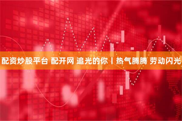 配资炒股平台 配开网 追光的你丨热气腾腾 劳动闪光