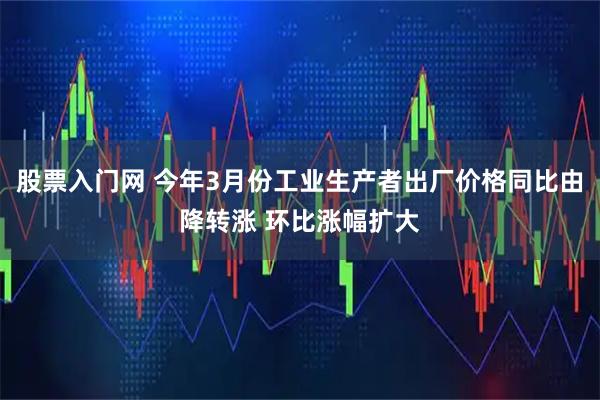股票入门网 今年3月份工业生产者出厂价格同比由降转涨 环比涨幅扩大