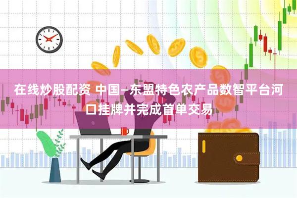 在线炒股配资 中国—东盟特色农产品数智平台河口挂牌并完成首单交易