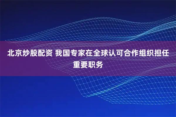 北京炒股配资 我国专家在全球认可合作组织担任重要职务