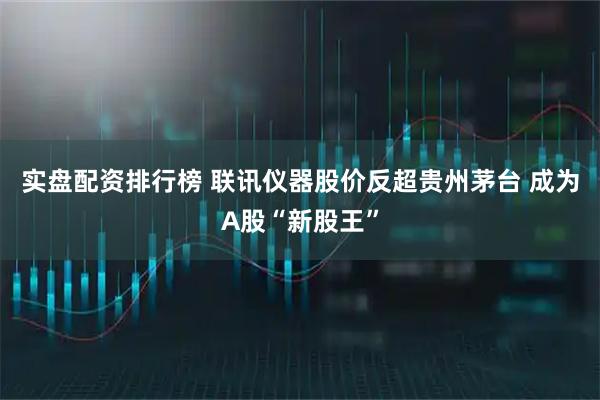 实盘配资排行榜 联讯仪器股价反超贵州茅台 成为A股“新股王”
