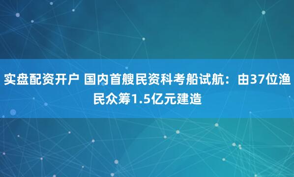实盘配资开户 国内首艘民资科考船试航：由37位渔民众筹1.5亿元建造