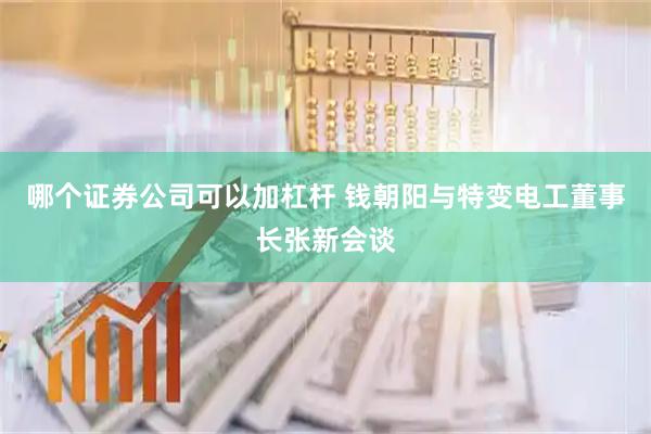 哪个证券公司可以加杠杆 钱朝阳与特变电工董事长张新会谈