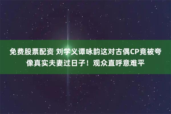 免费股票配资 刘学义谭咏韵这对古偶CP竟被夸像真实夫妻过日子！观众直呼意难平